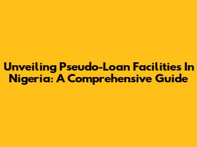 Unveiling Pseudo-Loan Facilities In Nigeria: A Comprehensive Guide