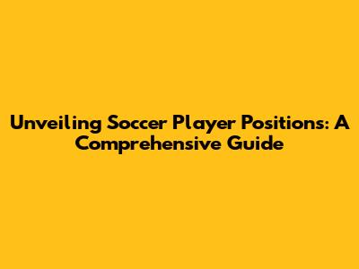 Unveiling Soccer Player Positions: A Comprehensive Guide