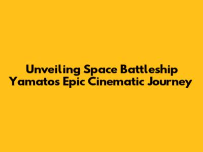 Unveiling Space Battleship Yamato's Epic Cinematic Journey