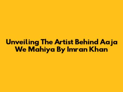 Unveiling The Artist Behind 'Aaja We Mahiya' By Imran Khan