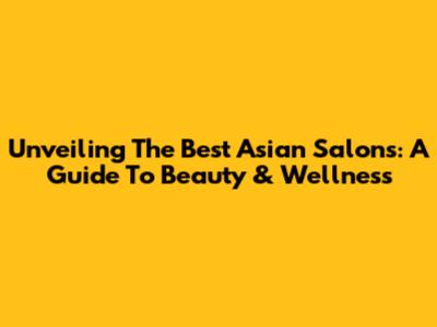 Unveiling The Best Asian Salons: A Guide To Beauty & Wellness