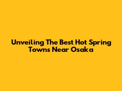 Unveiling The Best Hot Spring Towns Near Osaka