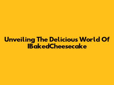 Unveiling The Delicious World Of IBakedCheesecake