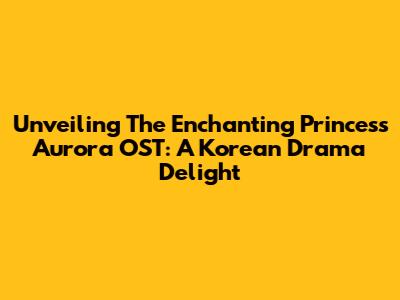 Unveiling The Enchanting Princess Aurora OST: A Korean Drama Delight