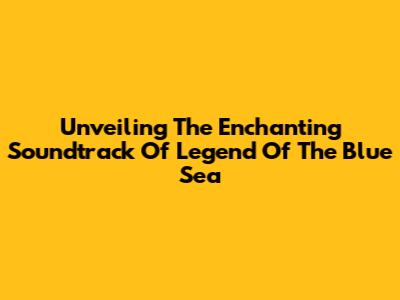 Unveiling The Enchanting Soundtrack Of 'Legend Of The Blue Sea'