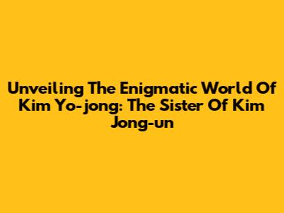 Unveiling The Enigmatic World Of Kim Yo-jong: The Sister Of Kim Jong-un
