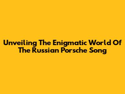 Unveiling The Enigmatic World Of The Russian Porsche Song