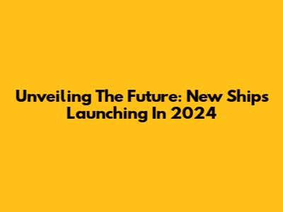Unveiling The Future: New Ships Launching In 2024