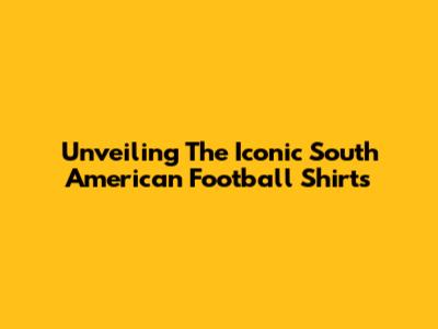 Unveiling The Iconic South American Football Shirts