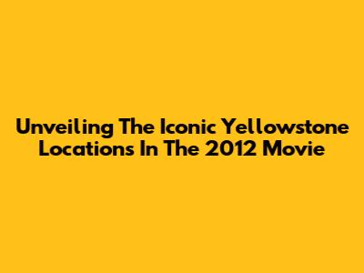 Unveiling The Iconic Yellowstone Locations In The 2012 Movie