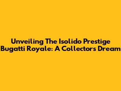Unveiling The Isolido Prestige Bugatti Royale: A Collector's Dream