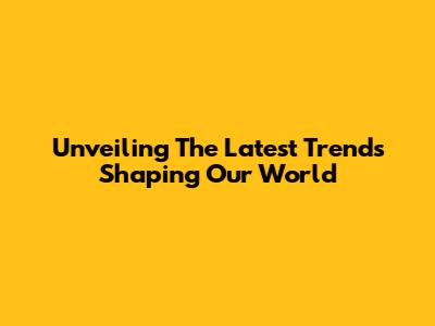 Unveiling The Latest Trends Shaping Our World