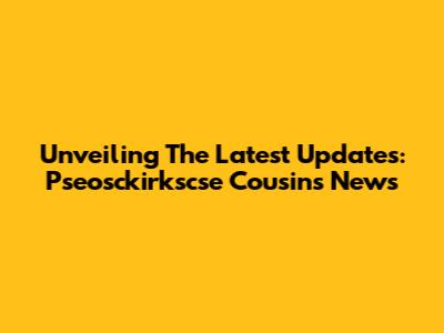 Unveiling The Latest Updates: Pseosckirkscse Cousins News