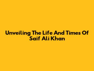 Unveiling The Life And Times Of Saif Ali Khan