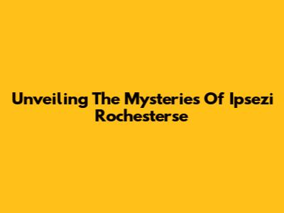 Unveiling The Mysteries Of Ipsezi Rochesterse