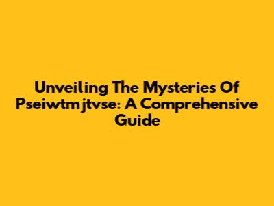Unveiling The Mysteries Of Pseiwtmjtvse: A Comprehensive Guide