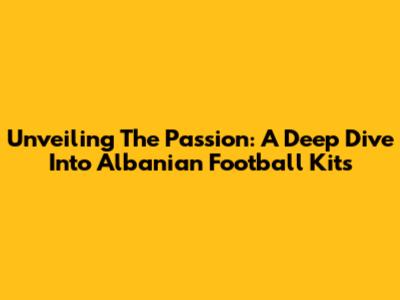 Unveiling The Passion: A Deep Dive Into Albanian Football Kits