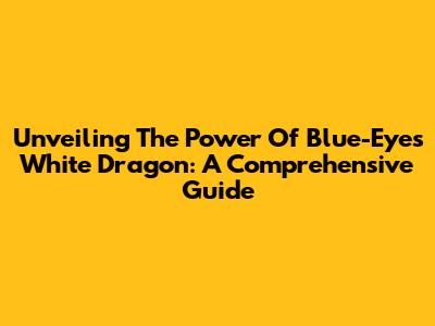 Unveiling The Power Of Blue-Eyes White Dragon: A Comprehensive Guide