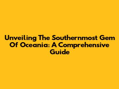 Unveiling The Southernmost Gem Of Oceania: A Comprehensive Guide