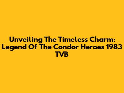 Unveiling The Timeless Charm: Legend Of The Condor Heroes 1983 TVB