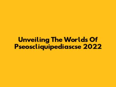 Unveiling The Worlds Of Pseoscliquipediascse 2022