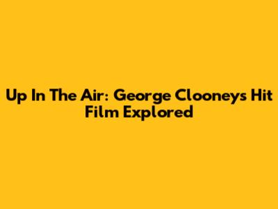 Up In The Air: George Clooney's Hit Film Explored