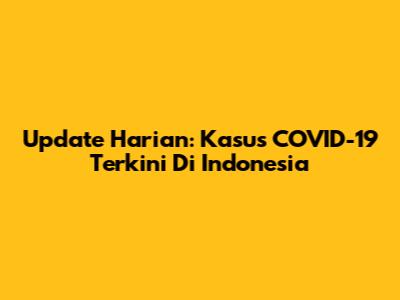 Update Harian: Kasus COVID-19 Terkini Di Indonesia