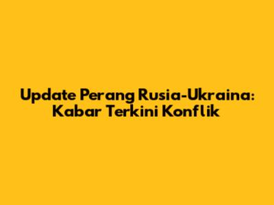 Update Perang Rusia-Ukraina: Kabar Terkini Konflik