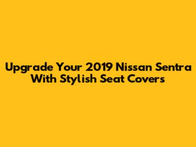 Upgrade Your 2019 Nissan Sentra With Stylish Seat Covers