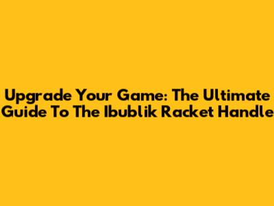 Upgrade Your Game: The Ultimate Guide To The Ibublik Racket Handle