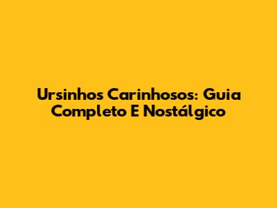 Ursinhos Carinhosos: Guia Completo E Nostálgico