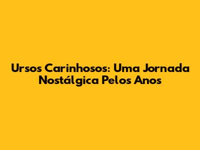 Ursos Carinhosos: Uma Jornada Nostálgica Pelos Anos