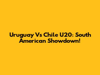 Uruguay Vs Chile U20: South American Showdown!