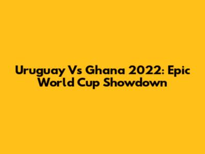 Uruguay Vs Ghana 2022: Epic World Cup Showdown