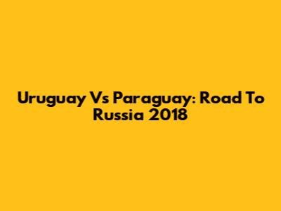 Uruguay Vs Paraguay: Road To Russia 2018