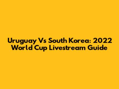 Uruguay Vs South Korea: 2022 World Cup Livestream Guide