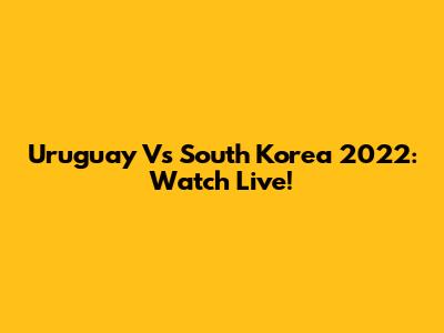 Uruguay Vs South Korea 2022: Watch Live!