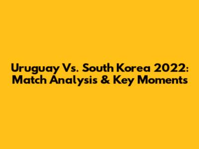 Uruguay Vs. South Korea 2022: Match Analysis & Key Moments