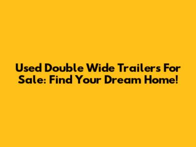Used Double Wide Trailers For Sale: Find Your Dream Home!