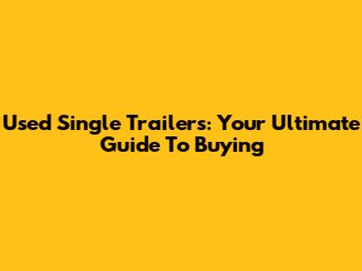 Used Single Trailers: Your Ultimate Guide To Buying