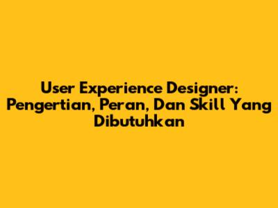 User Experience Designer: Pengertian, Peran, Dan Skill Yang Dibutuhkan