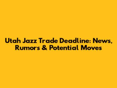 Utah Jazz Trade Deadline: News, Rumors & Potential Moves