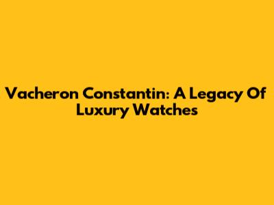 Vacheron Constantin: A Legacy Of Luxury Watches