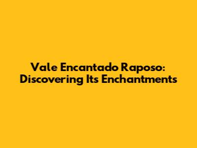 Vale Encantado Raposo: Discovering Its Enchantments