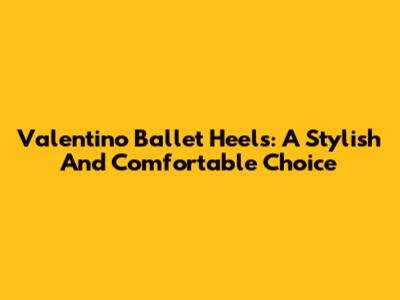 Valentino Ballet Heels: A Stylish And Comfortable Choice