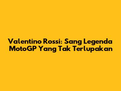Valentino Rossi: Sang Legenda MotoGP Yang Tak Terlupakan