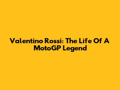 Valentino Rossi: The Life Of A MotoGP Legend