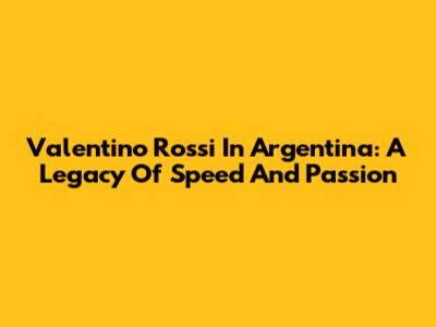 Valentino Rossi In Argentina: A Legacy Of Speed And Passion