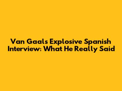 Van Gaal's Explosive Spanish Interview: What He Really Said