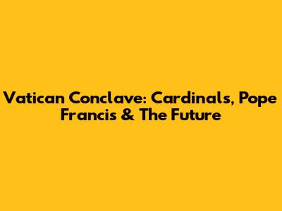 Vatican Conclave: Cardinals, Pope Francis & The Future
